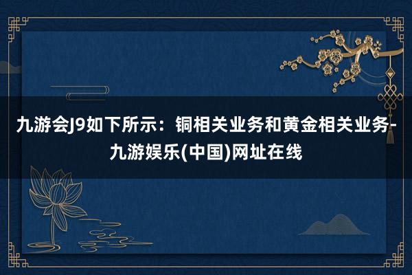 九游会J9如下所示：铜相关业务和黄金相关业务-九游娱乐(中国)网址在线