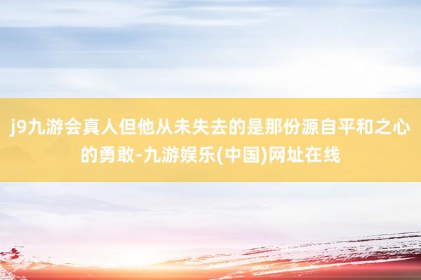 j9九游会真人但他从未失去的是那份源自平和之心的勇敢-九游娱乐(中国)网址在线