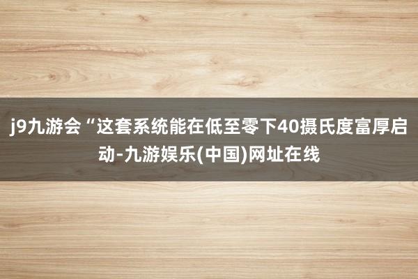 j9九游会“这套系统能在低至零下40摄氏度富厚启动-九游娱乐(中国)网址在线