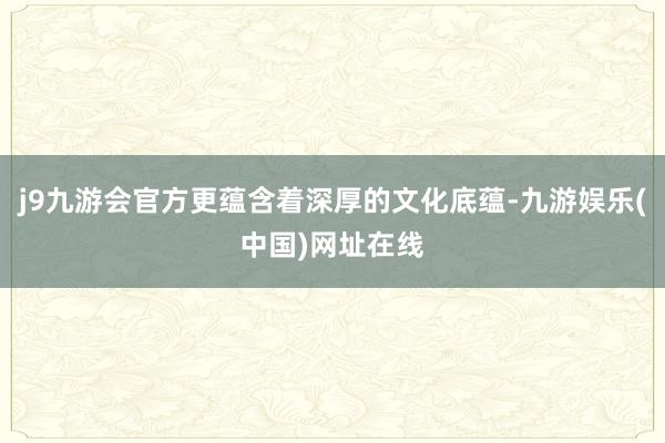 j9九游会官方更蕴含着深厚的文化底蕴-九游娱乐(中国)网址在线