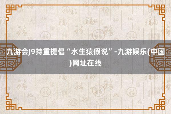 九游会J9持重提倡“水生猿假说”-九游娱乐(中国)网址在线