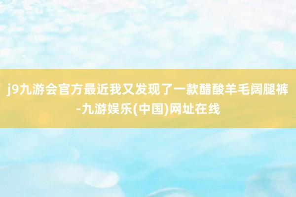 j9九游会官方最近我又发现了一款醋酸羊毛阔腿裤-九游娱乐(中国)网址在线