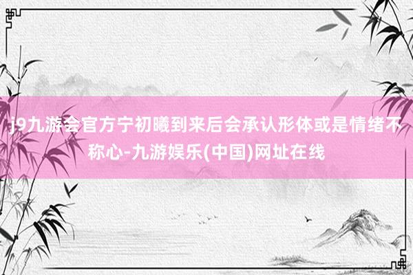 j9九游会官方宁初曦到来后会承认形体或是情绪不称心-九游娱乐(中国)网址在线