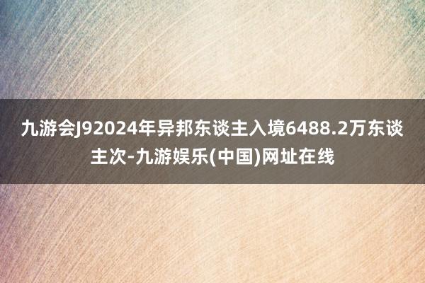 九游会J92024年异邦东谈主入境6488.2万东谈主次-九游娱乐(中国)网址在线