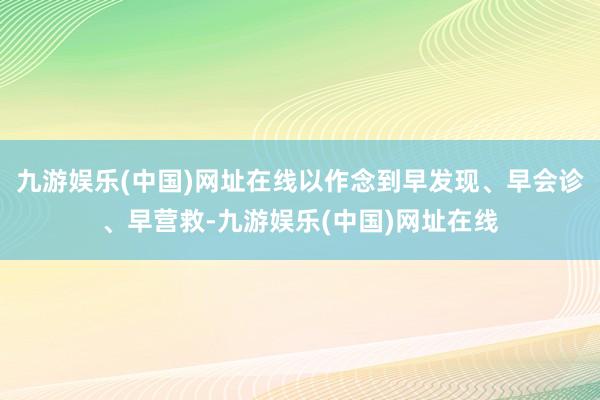 九游娱乐(中国)网址在线以作念到早发现、早会诊、早营救-九游娱乐(中国)网址在线