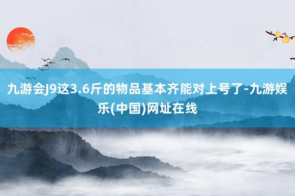 九游会J9这3.6斤的物品基本齐能对上号了-九游娱乐(中国)网址在线