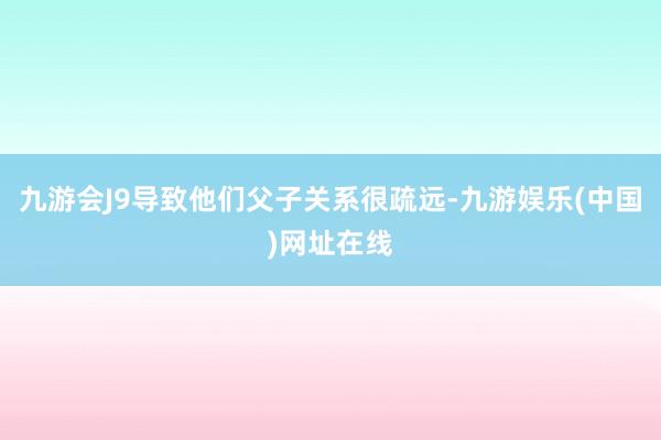 九游会J9导致他们父子关系很疏远-九游娱乐(中国)网址在线