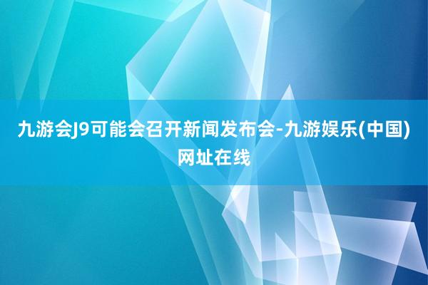 九游会J9可能会召开新闻发布会-九游娱乐(中国)网址在线