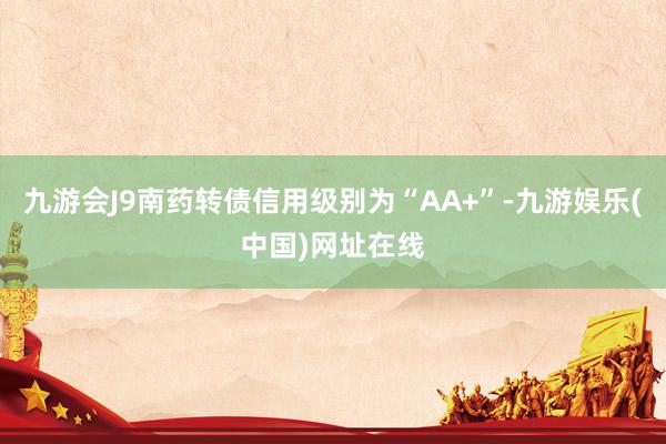 九游会J9南药转债信用级别为“AA+”-九游娱乐(中国)网址在线