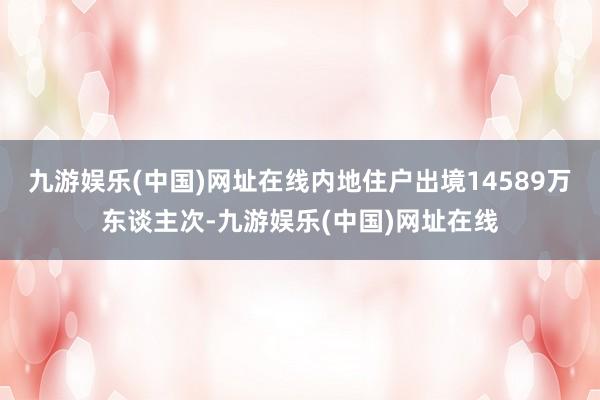 九游娱乐(中国)网址在线内地住户出境14589万东谈主次-九游娱乐(中国)网址在线