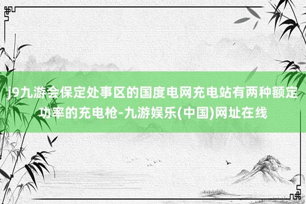 j9九游会保定处事区的国度电网充电站有两种额定功率的充电枪-九游娱乐(中国)网址在线