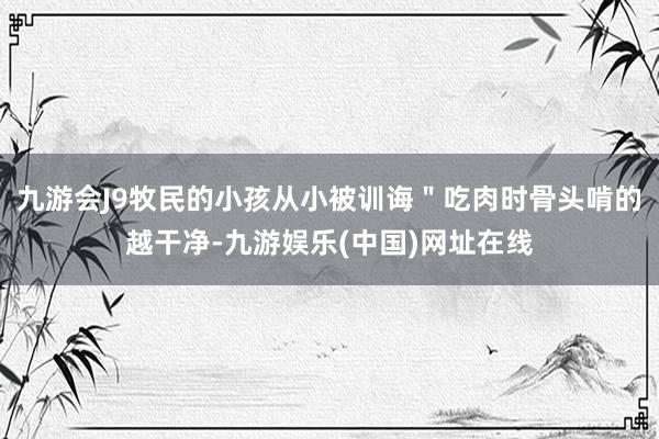 九游会J9牧民的小孩从小被训诲＂吃肉时骨头啃的越干净-九游娱乐(中国)网址在线