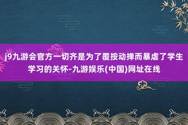 j9九游会官方一切齐是为了覆按动掸而暴虐了学生学习的关怀-九游娱乐(中国)网址在线