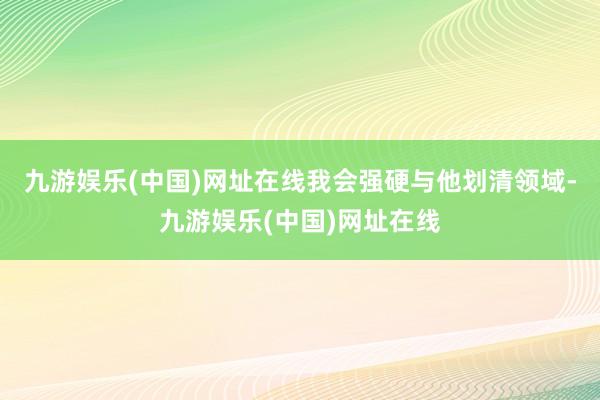 九游娱乐(中国)网址在线我会强硬与他划清领域-九游娱乐(中国)网址在线