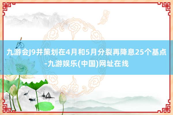 九游会J9并策划在4月和5月分裂再降息25个基点-九游娱乐(中国)网址在线