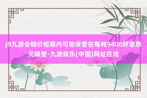 j9九游会铜价短期内可能保管在每吨9400好意思元隔壁-九游娱乐(中国)网址在线