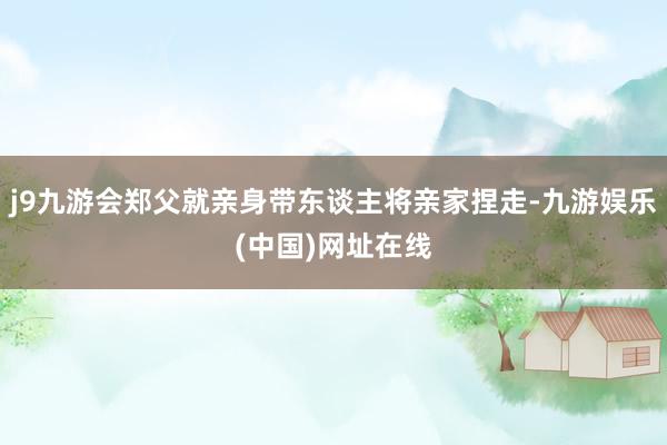 j9九游会郑父就亲身带东谈主将亲家捏走-九游娱乐(中国)网址在线