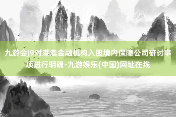 九游会J9对港澳金融机构入股境内保障公司研讨事项进行明确-九游娱乐(中国)网址在线