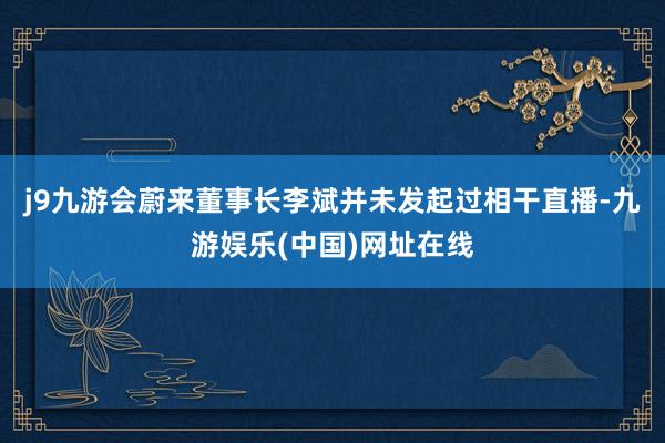 j9九游会蔚来董事长李斌并未发起过相干直播-九游娱乐(中国)网址在线