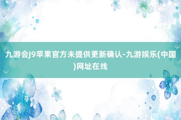 九游会J9苹果官方未提供更新确认-九游娱乐(中国)网址在线