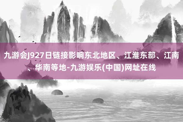 九游会J927日链接影响东北地区、江淮东部、江南、华南等地-九游娱乐(中国)网址在线