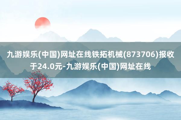 九游娱乐(中国)网址在线铁拓机械(873706)报收于24.0元-九游娱乐(中国)网址在线