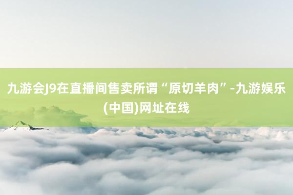 九游会J9在直播间售卖所谓“原切羊肉”-九游娱乐(中国)网址在线