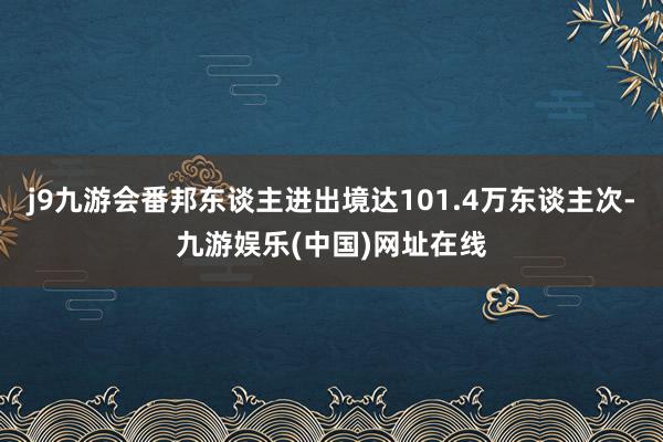 j9九游会番邦东谈主进出境达101.4万东谈主次-九游娱乐(中国)网址在线